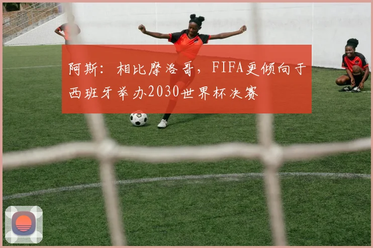阿斯：相比摩洛哥，FIFA更倾向于西班牙举办2030世界杯决赛