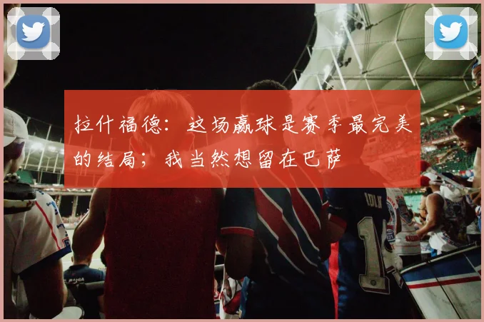 拉什福德：这场赢球是赛季最完美的结局；我当然想留在巴萨