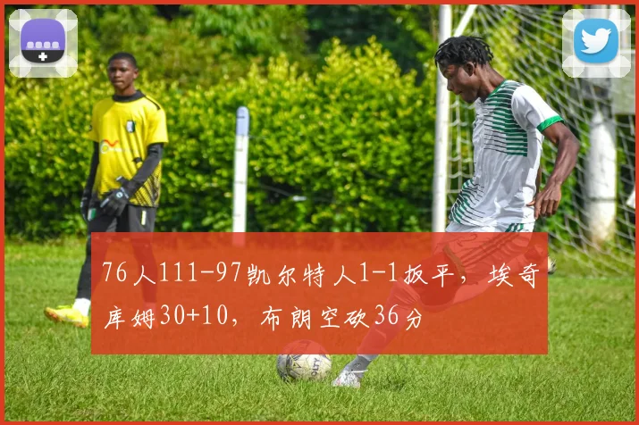 76人111-97凯尔特人1-1扳平，埃奇库姆30+10，布朗空砍36分