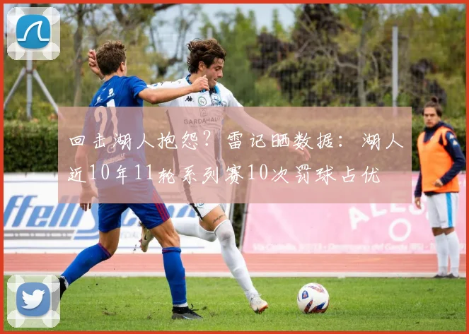 回击湖人抱怨？雷记晒数据：湖人近10年11轮系列赛10次罚球占优