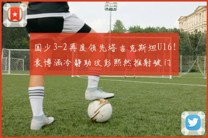 国少3-2再度领先塔吉克斯坦U16！袁博涵冷静助攻彭熙然推射破门