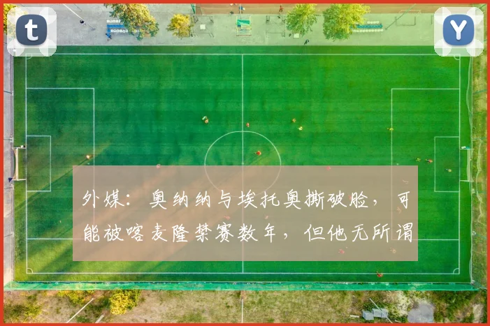 外媒：奥纳纳与埃托奥撕破脸，可能被喀麦隆禁赛数年，但他无所谓