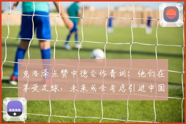 克洛泽点赞中德合作青训：他们在享受足球，未来或会考虑引进中国球员_1
