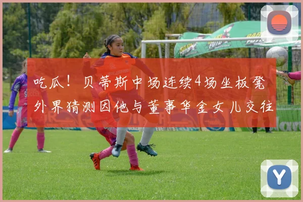 吃瓜！贝蒂斯中场连续4场坐板凳 外界猜测因他与董事华金女儿交往