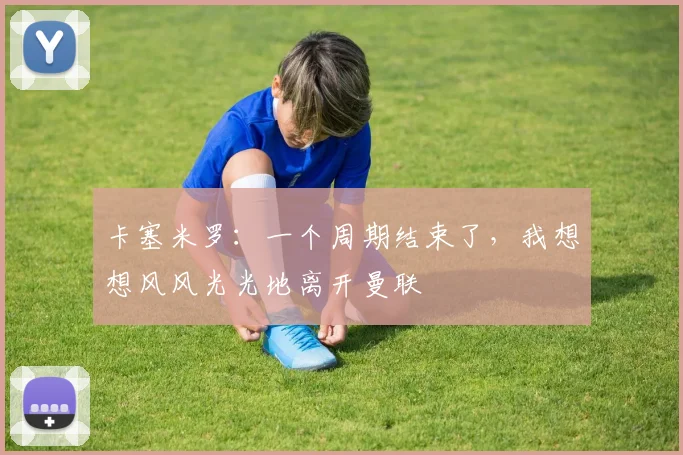 卡塞米罗：一个周期结束了，我想想风风光光地离开曼联