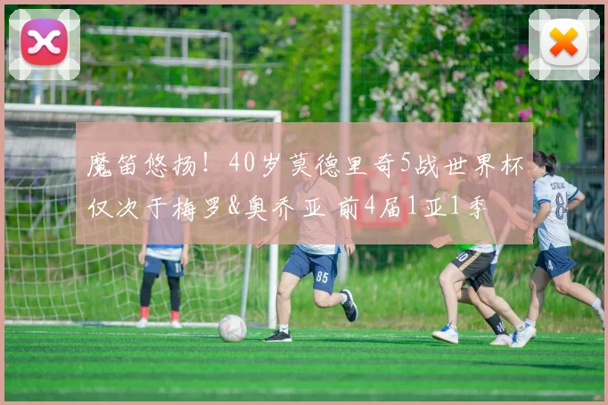 魔笛悠扬！40岁莫德里奇5战世界杯仅次于梅罗&奥乔亚 前4届1亚1季